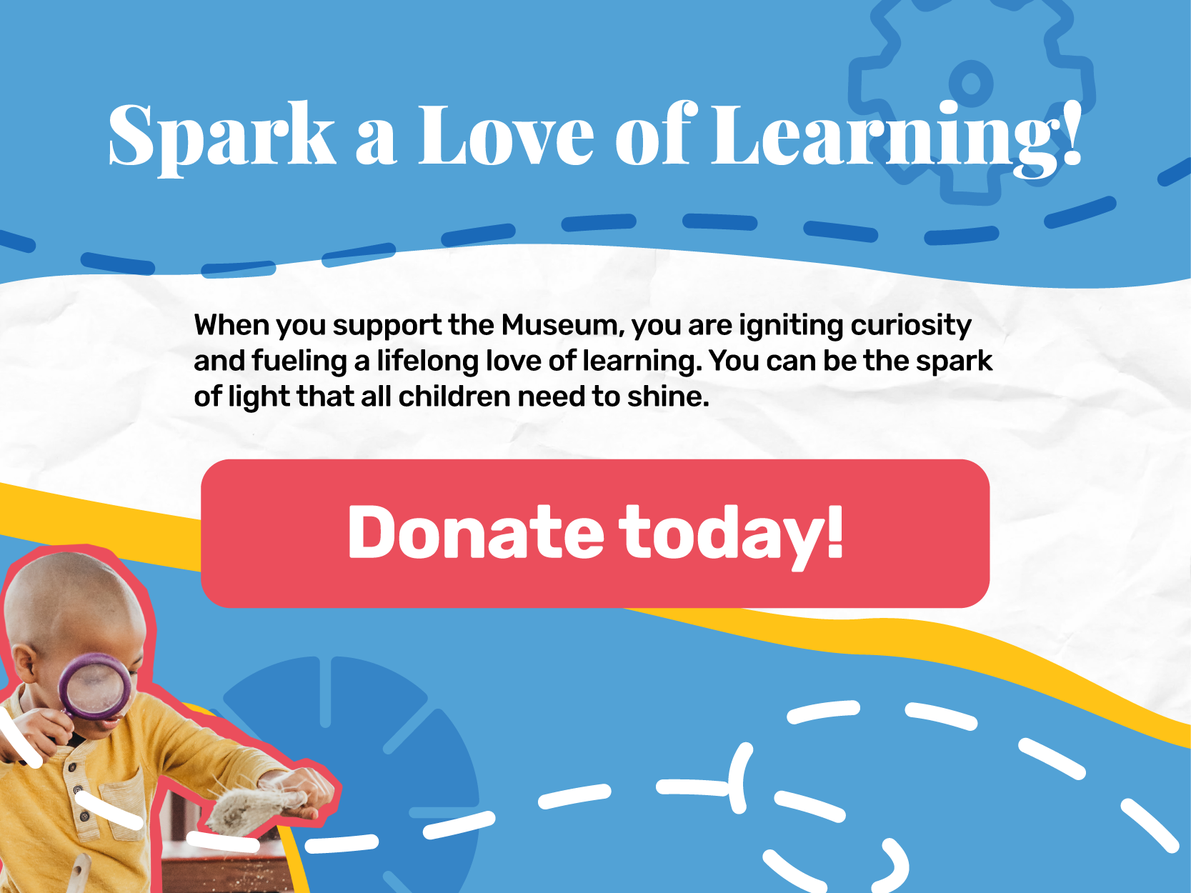 When you support the Museum, you are igniting curiosity and fueling a lifelong love of learning. You can be the spark of light that all children need to shine. Donate today.